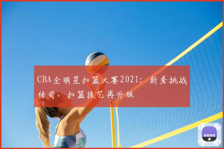 CBA全明星扣篮大赛2021:新秀挑战传奇,扣篮技艺再升级