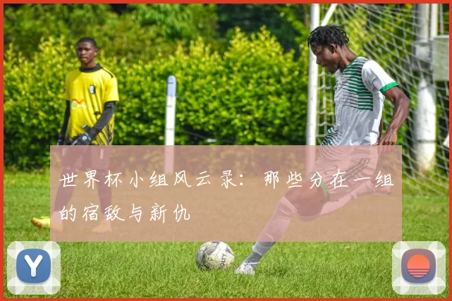 世界杯小组风云录:那些分在一组的宿敌与新仇