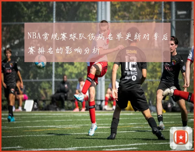 NBA常规赛球队伤病名单更新对季后赛排名的影响分析